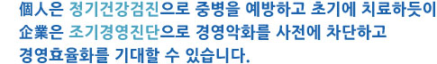 개인은 정기건강검진으로 예방하고 치료하듯 기업은 조기경영진단으로 경영악화 차단하고 경영효율화를 기대할 수 있다.